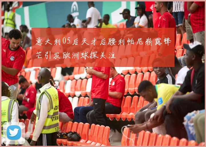 意大利05后天才后腰利帕尼崭露锋芒引发欧洲球探关注