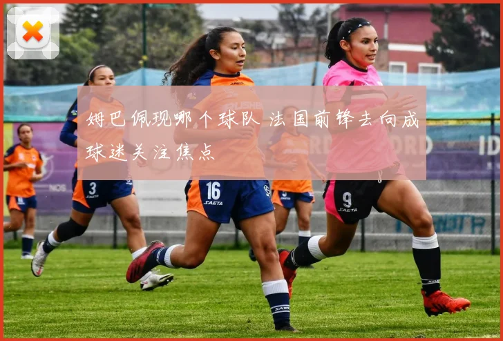 姆巴佩现哪个球队 法国前锋去向成球迷关注焦点