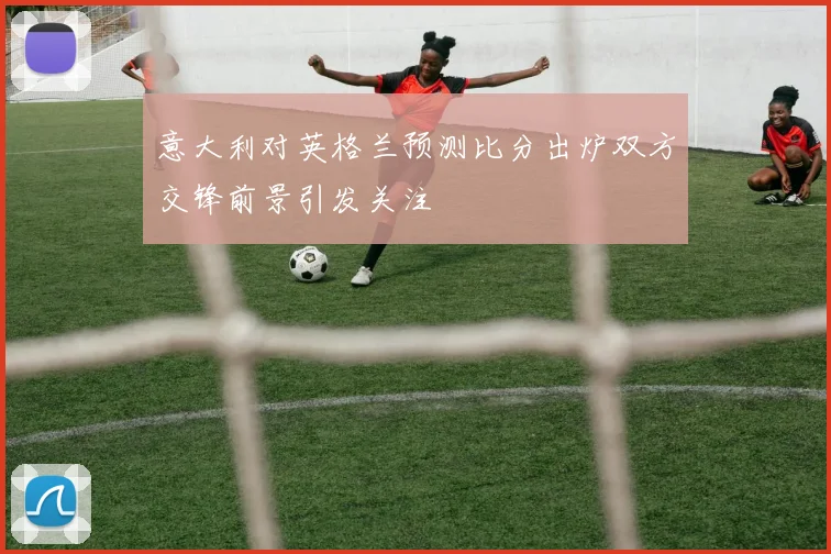 意大利对英格兰预测比分出炉双方交锋前景引发关注