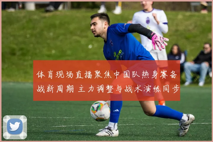 体育现场直播聚焦中国队热身赛备战新周期 主力调整与战术演练同步展开