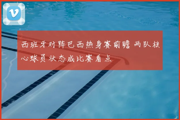西班牙对阵巴西热身赛前瞻 两队核心球员状态成比赛看点