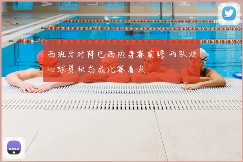 西班牙对阵巴西热身赛前瞻 两队核心球员状态成比赛看点