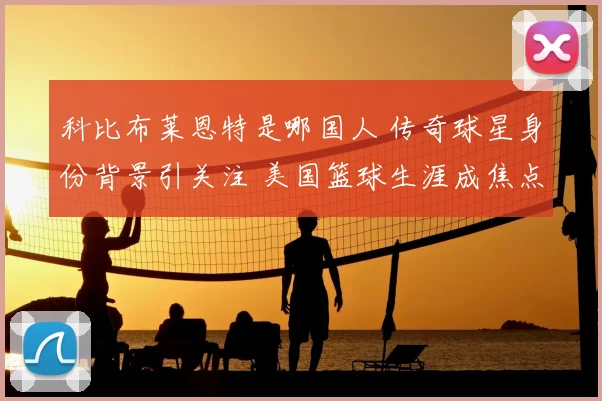科比布莱恩特是哪国人 传奇球星身份背景引关注 美国篮球生涯成焦点