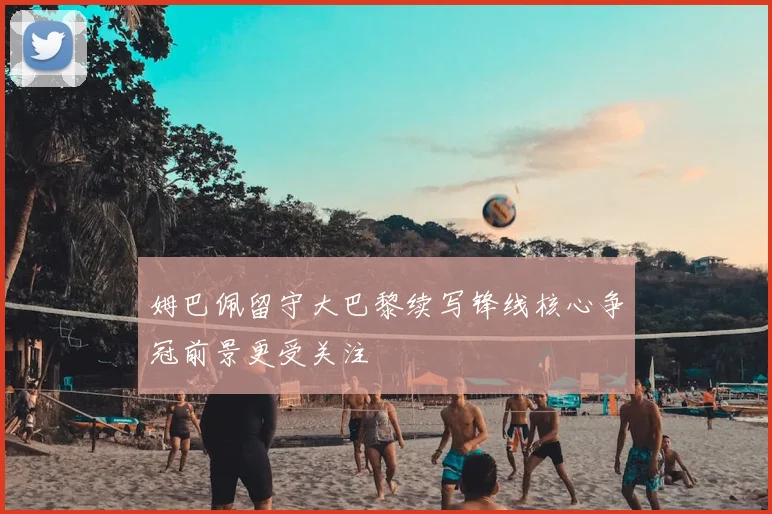 姆巴佩留守大巴黎续写锋线核心争冠前景更受关注