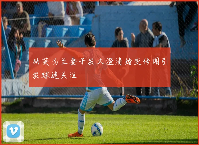 纳英戈兰妻子发文澄清婚变传闻引发球迷关注