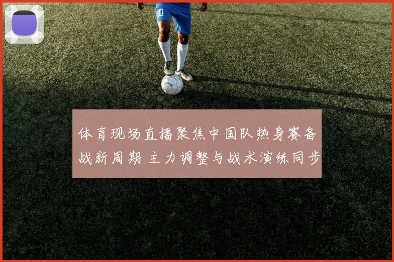 体育现场直播聚焦中国队热身赛备战新周期 主力调整与战术演练同步展开