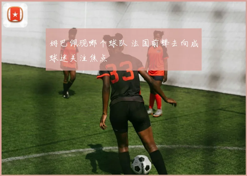 姆巴佩现哪个球队 法国前锋去向成球迷关注焦点