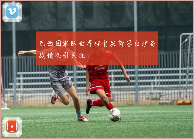 巴西国家队世界杯首发阵容出炉备战情况引关注