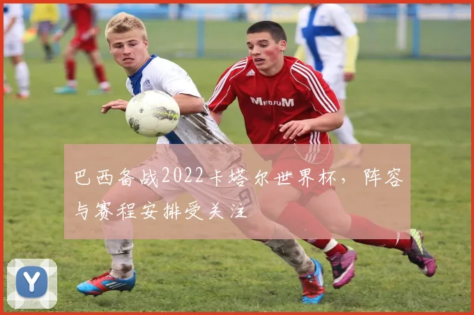 巴西备战2022卡塔尔世界杯,阵容与赛程安排受关注