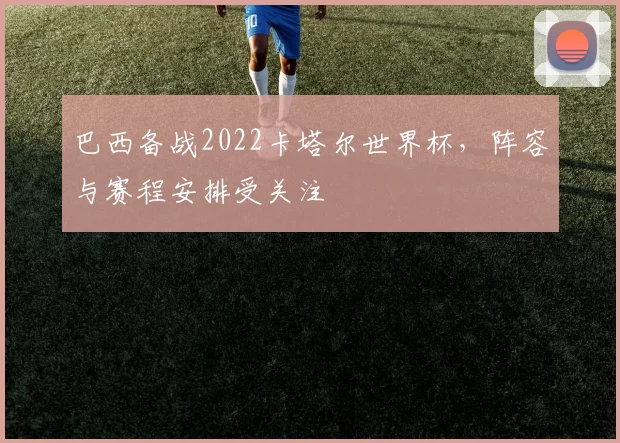 巴西备战2022卡塔尔世界杯,阵容与赛程安排受关注
